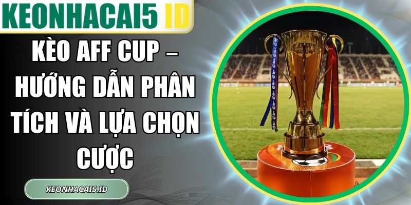 Kèo AFF Cup – Hướng Dẫn Phân Tích Và Lựa Chọn Cược 1 Kèo AFF Cup